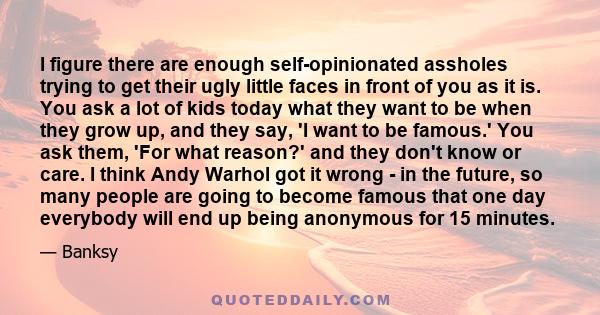 I figure there are enough self-opinionated assholes trying to get their ugly little faces in front of you as it is. You ask a lot of kids today what they want to be when they grow up, and they say, 'I want to be