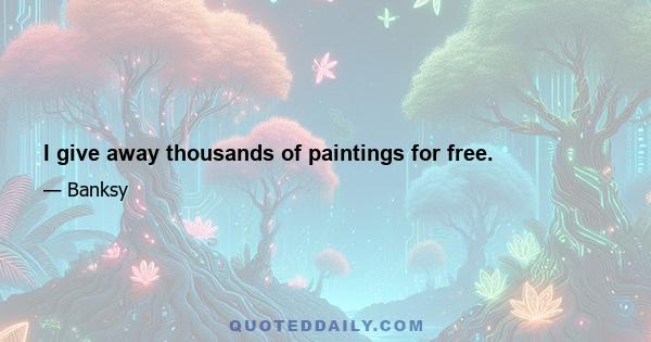 I give away thousands of paintings for free.