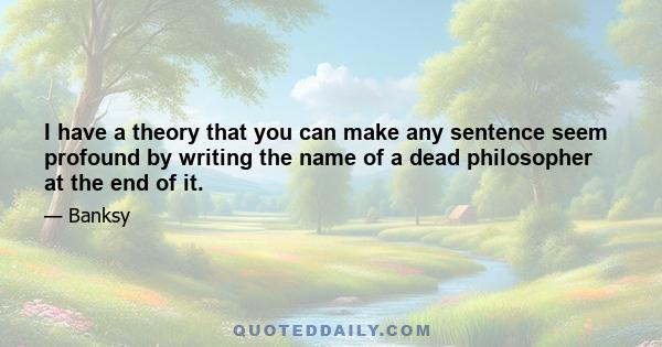 I have a theory that you can make any sentence seem profound by writing the name of a dead philosopher at the end of it.