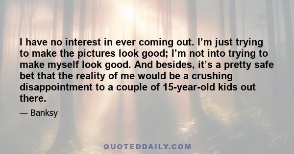 I have no interest in ever coming out. I’m just trying to make the pictures look good; I’m not into trying to make myself look good. And besides, it’s a pretty safe bet that the reality of me would be a crushing