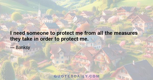 I need someone to protect me from all the measures they take in order to protect me.