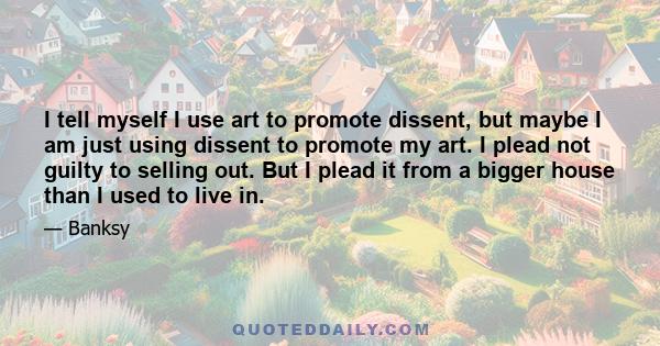 I tell myself I use art to promote dissent, but maybe I am just using dissent to promote my art. I plead not guilty to selling out. But I plead it from a bigger house than I used to live in.