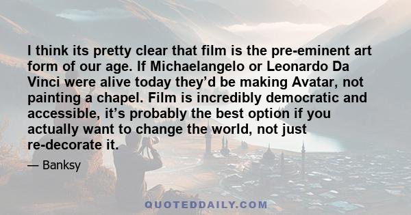 I think its pretty clear that film is the pre-eminent art form of our age. If Michaelangelo or Leonardo Da Vinci were alive today they’d be making Avatar, not painting a chapel. Film is incredibly democratic and