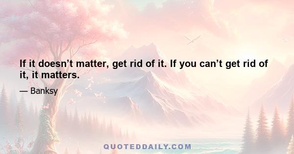 If it doesn’t matter, get rid of it. If you can’t get rid of it, it matters.