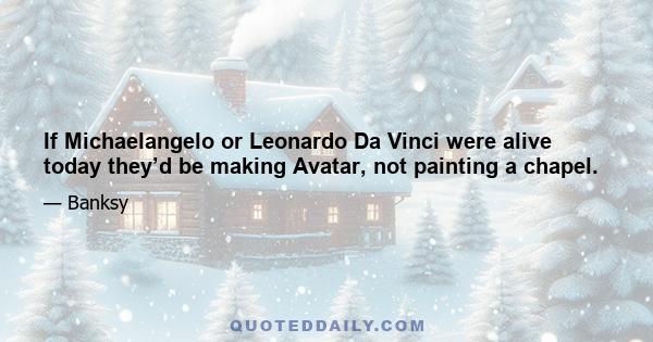 If Michaelangelo or Leonardo Da Vinci were alive today they’d be making Avatar, not painting a chapel.