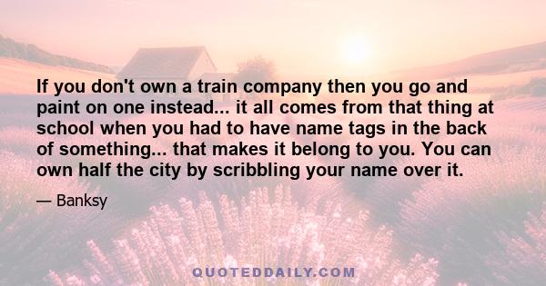 If you don't own a train company then you go and paint on one instead... it all comes from that thing at school when you had to have name tags in the back of something... that makes it belong to you. You can own half