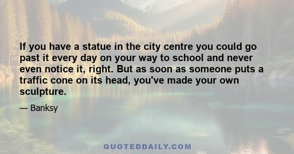 If you have a statue in the city centre you could go past it every day on your way to school and never even notice it, right. But as soon as someone puts a traffic cone on its head, you've made your own sculpture.