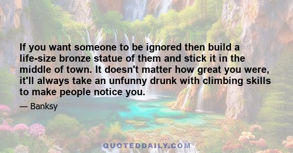 If you want someone to be ignored then build a life-size bronze statue of them and stick it in the middle of town. It doesn't matter how great you were, it'll always take an unfunny drunk with climbing skills to make