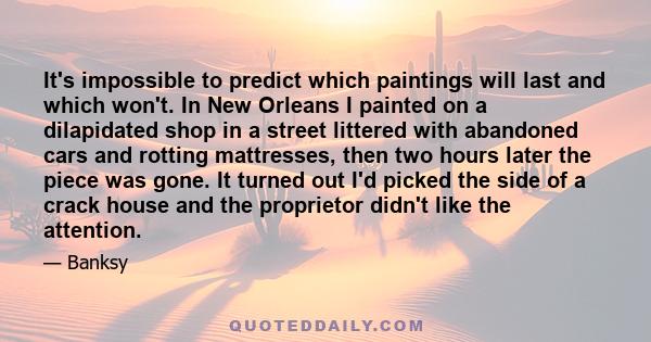 It's impossible to predict which paintings will last and which won't. In New Orleans I painted on a dilapidated shop in a street littered with abandoned cars and rotting mattresses, then two hours later the piece was