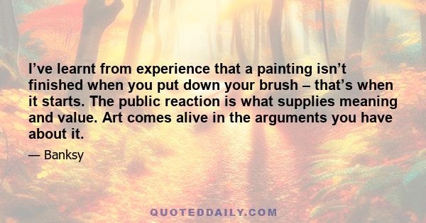 I’ve learnt from experience that a painting isn’t finished when you put down your brush – that’s when it starts. The public reaction is what supplies meaning and value. Art comes alive in the arguments you have about it.