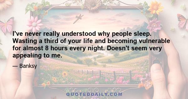 I've never really understood why people sleep. Wasting a third of your life and becoming vulnerable for almost 8 hours every night. Doesn't seem very appealing to me.