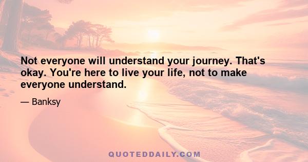 Not everyone will understand your journey. That's okay. You're here to live your life, not to make everyone understand.