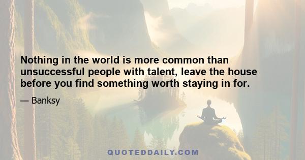 Nothing in the world is more common than unsuccessful people with talent, leave the house before you find something worth staying in for.