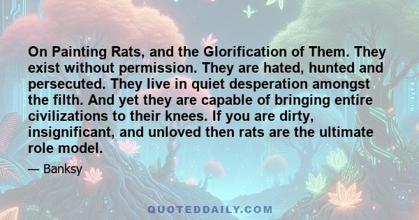 On Painting Rats, and the Glorification of Them. They exist without permission. They are hated, hunted and persecuted. They live in quiet desperation amongst the filth. And yet they are capable of bringing entire