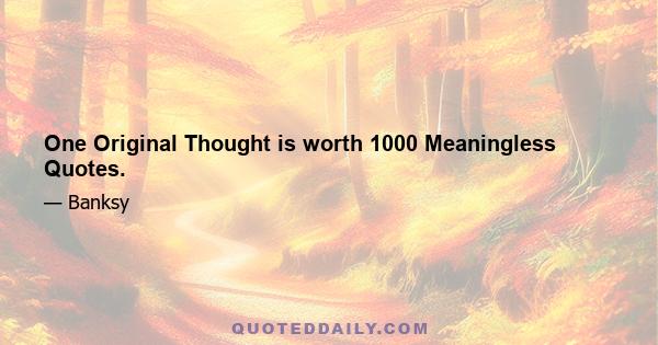 One Original Thought is worth 1000 Meaningless Quotes.