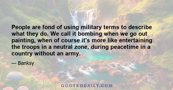 People are fond of using military terms to describe what they do. We call it bombing when we go out painting, when of course it's more like entertaining the troops in a neutral zone, during peacetime in a country