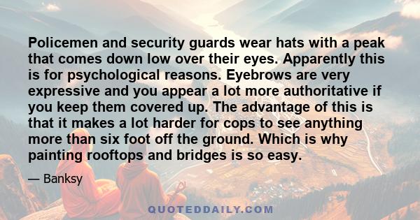 Policemen and security guards wear hats with a peak that comes down low over their eyes. Apparently this is for psychological reasons. Eyebrows are very expressive and you appear a lot more authoritative if you keep