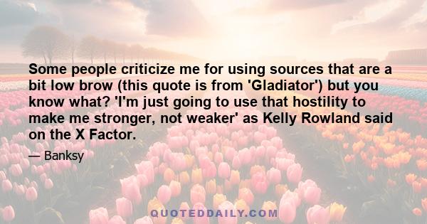 Some people criticize me for using sources that are a bit low brow (this quote is from 'Gladiator') but you know what? 'I'm just going to use that hostility to make me stronger, not weaker' as Kelly Rowland said on the