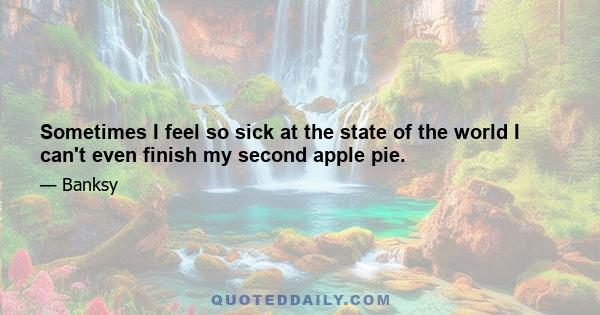 Sometimes I feel so sick at the state of the world I can't even finish my second apple pie.