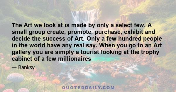 The Art we look at is made by only a select few. A small group create, promote, purchase, exhibit and decide the success of Art. Only a few hundred people in the world have any real say. When you go to an Art gallery