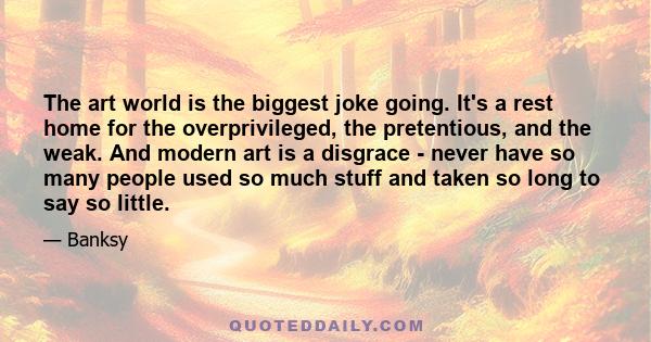 The art world is the biggest joke going. It's a rest home for the overprivileged, the pretentious, and the weak. And modern art is a disgrace - never have so many people used so much stuff and taken so long to say so