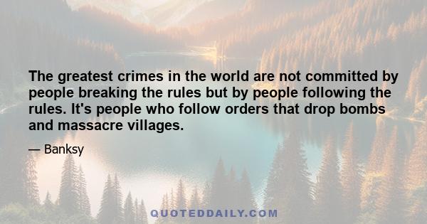 The greatest crimes in the world are not committed by people breaking the rules but by people following the rules. It's people who follow orders that drop bombs and massacre villages.