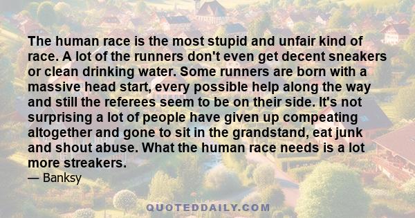 The human race is the most stupid and unfair kind of race. A lot of the runners don't even get decent sneakers or clean drinking water. Some runners are born with a massive head start, every possible help along the way