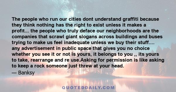 The people who run our cities dont understand graffiti because they think nothing has the right to exist unless it makes a profit... the people who truly deface our neighborhoods are the companies that scrawl giant