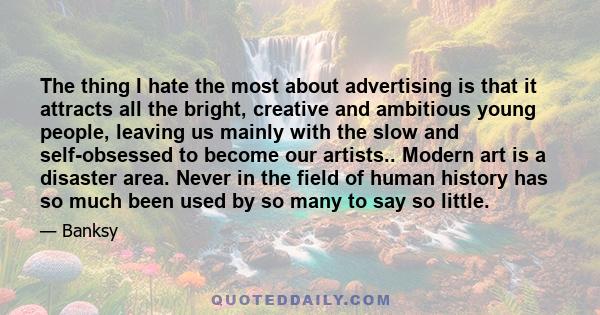 The thing I hate the most about advertising is that it attracts all the bright, creative and ambitious young people, leaving us mainly with the slow and self-obsessed to become our artists.. Modern art is a disaster