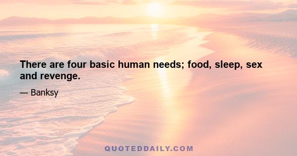 There are four basic human needs; food, sleep, sex and revenge.