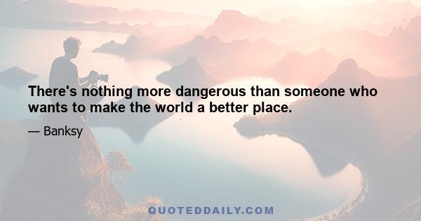 There's nothing more dangerous than someone who wants to make the world a better place.