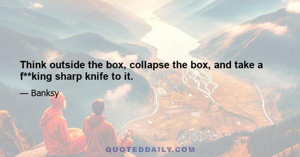 Think outside the box, collapse the box, and take a f**king sharp knife to it.