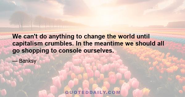 We can't do anything to change the world until capitalism crumbles. In the meantime we should all go shopping to console ourselves.