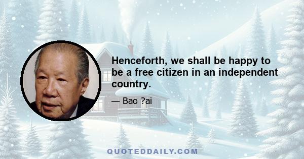 Henceforth, we shall be happy to be a free citizen in an independent country.