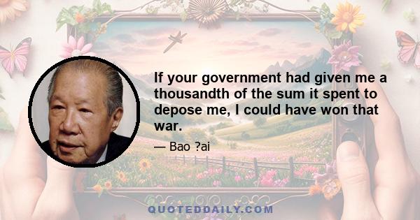 If your government had given me a thousandth of the sum it spent to depose me, I could have won that war.