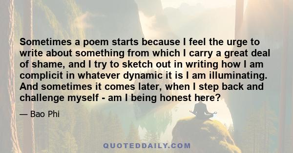 Sometimes a poem starts because I feel the urge to write about something from which I carry a great deal of shame, and I try to sketch out in writing how I am complicit in whatever dynamic it is I am illuminating. And