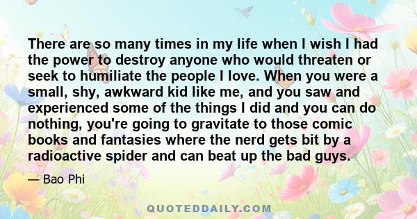 There are so many times in my life when I wish I had the power to destroy anyone who would threaten or seek to humiliate the people I love. When you were a small, shy, awkward kid like me, and you saw and experienced