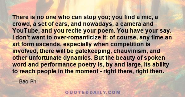 There is no one who can stop you; you find a mic, a crowd, a set of ears, and nowadays, a camera and YouTube, and you recite your poem. You have your say. I don't want to over-romanticize it: of course, any time an art