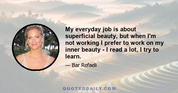 My everyday job is about superficial beauty, but when I'm not working I prefer to work on my inner beauty - I read a lot, I try to learn.