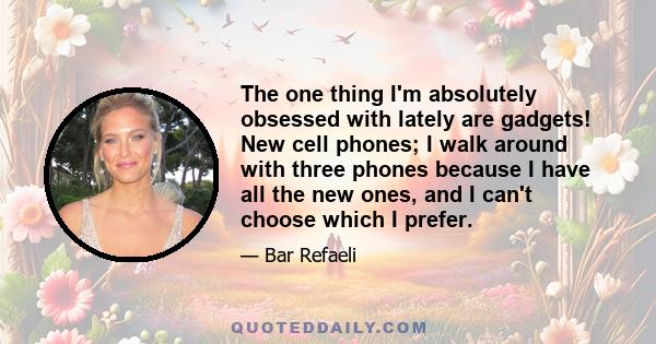 The one thing I'm absolutely obsessed with lately are gadgets! New cell phones; I walk around with three phones because I have all the new ones, and I can't choose which I prefer.