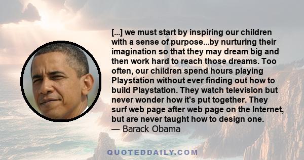 [...] we must start by inspiring our children with a sense of purpose...by nurturing their imagination so that they may dream big and then work hard to reach those dreams. Too often, our children spend hours playing