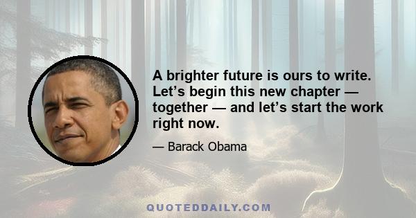 A brighter future is ours to write. Let’s begin this new chapter — together — and let’s start the work right now.