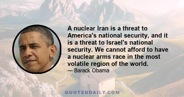 A nuclear Iran is a threat to America's national security, and it is a threat to Israel's national security. We cannot afford to have a nuclear arms race in the most volatile region of the world.