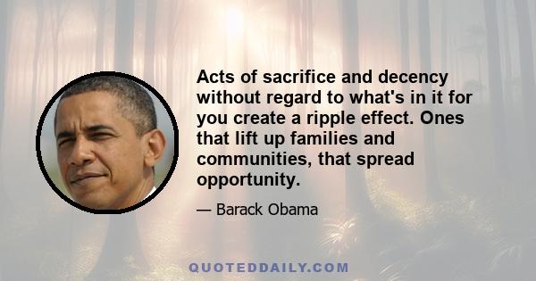 Acts of sacrifice and decency without regard to what's in it for you create a ripple effect. Ones that lift up families and communities, that spread opportunity.