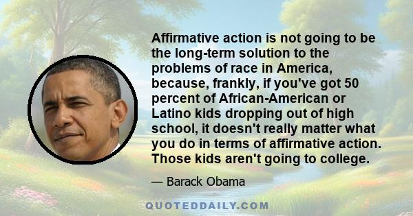 Affirmative action is not going to be the long-term solution to the problems of race in America, because, frankly, if you've got 50 percent of African-American or Latino kids dropping out of high school, it doesn't