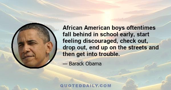 African American boys oftentimes fall behind in school early, start feeling discouraged, check out, drop out, end up on the streets and then get into trouble.