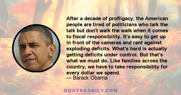 After a decade of profligacy, the American people are tired of politicians who talk the talk but don't walk the walk when it comes to fiscal responsibility. It's easy to get up in front of the cameras and rant against