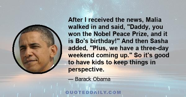 After I received the news, Malia walked in and said, Daddy, you won the Nobel Peace Prize, and it is Bo's birthday! And then Sasha added, Plus, we have a three-day weekend coming up. So it's good to have kids to keep