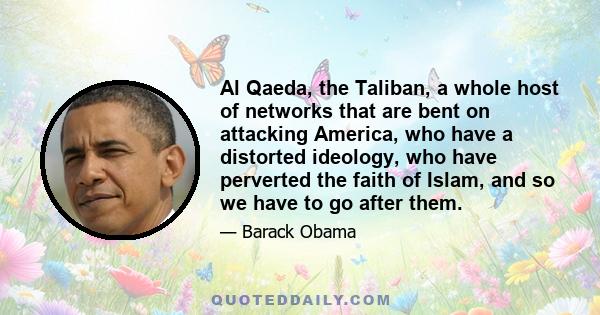 Al Qaeda, the Taliban, a whole host of networks that are bent on attacking America, who have a distorted ideology, who have perverted the faith of Islam, and so we have to go after them.