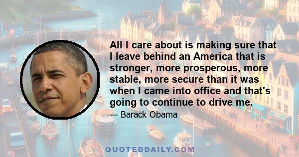 All I care about is making sure that I leave behind an America that is stronger, more prosperous, more stable, more secure than it was when I came into office and that's going to continue to drive me.